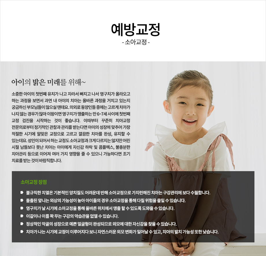 아이의 밝은 미래를 위해~

소중한 아이의 첫번째 유치가 나고 자라서 빠지고 나서 영구치가 올라오고 하는 과정을 보면서 과연 내 아이의 치아는 올바른 과정을 거치고 있는지 궁금하신 부모님들이 많으실 텐데요.
의외로 동양인들 중에는 고르게 치아가 나지 않는 경우가 많아 이왕이면 영구치가 맹출하는 만 6~7세 사이에 첫번째 교정 검진을 시작하는 것이 좋습니다. 이때부터 꾸준히 치아교정 전문의로부터 정기적인 관찰과 관리를 받는다면 아이의 성장에 맞추어 가장 적절한 시기에 알맞은 교정으로 고르고 깔끔한 치아를 완성, 유지할 수 있는데요. 성인이 되어서 하는 교정도 소아교정과 크게 다르지는 않지만 어린 시절 남들보다 못난 치아는 아이에게 자신감 하락 및 콤플렉스, 불충분한 치아관리 등으로 이어져 여러 가지 영향을 줄 수 있으니 가능하다면 조기 치료를 받는 것이 바람직합니다.
소아교정 장점
-불규칙한 치열은 기본적인 양치질도 어려운데 반해 소아교정으로 가지런해진 치아는 구강관리에 보다 수월합니다.
-돌출된 앞니는 외상의 가능성이 높아 아이들의 경우 소아교정을 통해 다칠 위험을 줄일 수 있습니다.
-영구치가 날 시기에 소아교정을 통해 올바른 위치에서 맹출 할 수 있도록 도와줄 수 있습니다.
-이갈이나 이를 꽉 무는 구강의 악습관을 없앨 수 있습니다.
-정상적인 악골의 성장으로 예쁜 얼굴형이 완성되므로 외모에 대한 자신감을 찾을 수 있습니다.
-치아가 나는 시기에 교정이 이루어지다 보니 자연스러운 외모 변화가 일어날 수 있고, 치아의 발치 가능성 또한 낮습니다.

