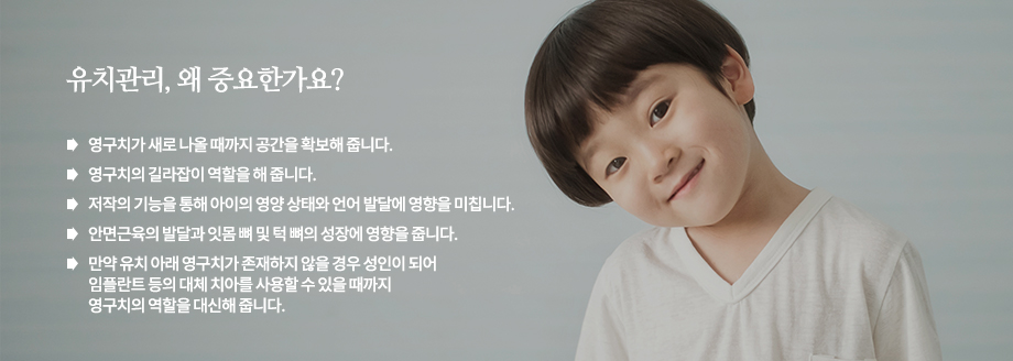 *유치관리, 왜 중요한가요?
영구치가 새로 나올 때까지 공간을 확보해 줍니다.
영구치의 길라잡이 역할을 해 줍니다.
저작의 기능을 통해 아이의 영양 상태와 언어 발달에 영향을 미칩니다.
안면근육의 발달과 잇몸 뼈 및 턱 뼈의 성장에 영향을 줍니다.
만약 유치 아래 영구치가 존재하지 않을 경우 성인이 되어 임플란트 등의 대체 치아를 사용할 수 있을 때까지 영구치의 역할을 대신해 줍니다.
